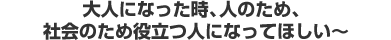 大人になった時、人のため、社会のため役立つ人になってほしい〜